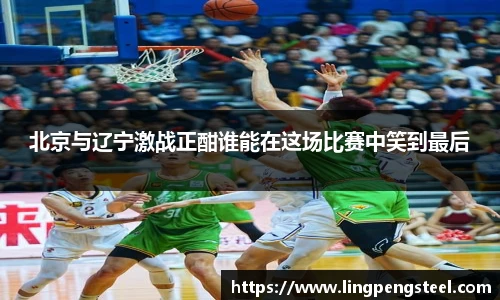 北京与辽宁激战正酣谁能在这场比赛中笑到最后